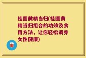 桂圆黄精当归(桂圆黄精当归组合的功效及食用方法，让你轻松调养女性健康)