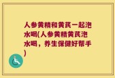 人参黄精和黄芪一起泡水喝(人参黄精黄芪泡水喝，养生保健好帮手)