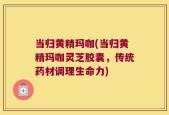 当归黄精玛咖(当归黄精玛咖灵芝胶囊，传统药材调理生命力)