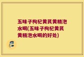 五味子枸杞黄芪黄精泡水喝(五味子枸杞黄芪黄精泡水喝的好处)