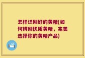 怎样识别好的黄精(如何辨别优质黄精，完美选择你的黄精产品)