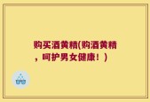购买酒黄精(购酒黄精，呵护男女健康！)