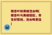 银杏叶和黄精泡水喝(银杏叶与黄精搭配，养生好搭档，泡水喝更佳)