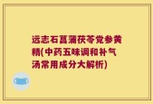 远志石菖蒲茯苓党参黄精(中药五味调和补气汤常用成分大解析)