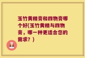 玉竹黄精膏和四物膏哪个好(玉竹黄精与四物膏，哪一种更适合您的需求？)