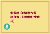 制黄精 白术(制作黄精白术，轻松做好中成药)