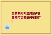 蒸黄精可以盖着蒸吗(黄精可否用盖子闷蒸？)