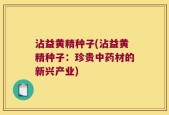 沾益黄精种子(沾益黄精种子：珍贵中药材的新兴产业)