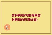 吉林黄精作用(探索吉林黄精的药用价值)