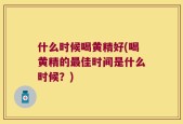 什么时候喝黄精好(喝黄精的最佳时间是什么时候？)