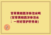 甘草黄精西洋参泡水喝(甘草黄精西洋参泡水：一杯好茶护肝养身)