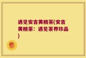 遇见安吉黄精茶(安吉黄精茶：遇见茶界珍品)