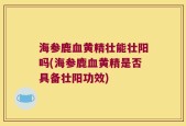 海参鹿血黄精壮能壮阳吗(海参鹿血黄精是否具备壮阳功效)