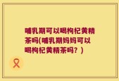 哺乳期可以喝枸杞黄精茶吗(哺乳期妈妈可以喝枸杞黄精茶吗？)