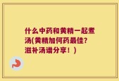 什么中药和黄精一起煮汤(黄精加何药最佳？滋补汤谱分享！)