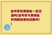 益母草和黄精能一起泡酒吗(益母草与黄精能共同酿制美味佳酿吗？)