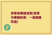 甘草和黄精泡茶(甘草与黄精的茶：一道健康饮品)
