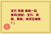 玉竹 葛根 黄精一起用吗(搭配：玉竹、葛根、黄精，如何正确用？)