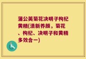 蒲公英菊花决明子枸杞黄精(清新养颜，菊花、枸杞、决明子和黄精多效合一)