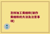 怎样加工黄精粉(制作黄精粉的方法及注意事项)