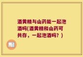 酒黄精与山药能一起泡酒吗(酒黄精和山药可共存，一起泡酒吗？)