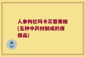人参枸杞玛卡苁蓉黄精(五种中药材制成的保健品)
