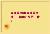 鹿尾黄精糖(鹿尾黄精糖——糖类产品的一种)