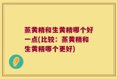 蒸黄精和生黄精哪个好一点(比较：蒸黄精和生黄精哪个更好)