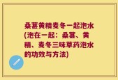 桑葚黄精麦冬一起泡水(泡在一起：桑葚、黄精、麦冬三味草药泡水的功效与方法)