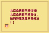 北京桑黄精华液价格(北京桑黄精华液售价，抢购特惠优惠只需关注！)