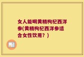 女人能喝黄精枸杞西洋参(黄精枸杞西洋参适合女性饮用？)