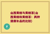 山西黄精与黄精茶(山西黄精和黄精茶：两种健康补品的比较)