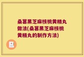 桑葚黑芝麻核桃黄精丸做法(桑葚黑芝麻核桃黄精丸的制作方法)