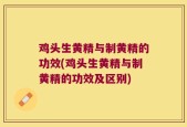 鸡头生黄精与制黄精的功效(鸡头生黄精与制黄精的功效及区别)