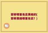 邯郸哪里有卖黄精的(邯郸黄精哪里有卖？)