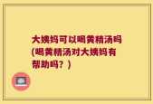 大姨妈可以喝黄精汤吗(喝黄精汤对大姨妈有帮助吗？)