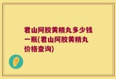 君山阿胶黄精丸多少钱一瓶(君山阿胶黄精丸价格查询)