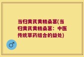 当归黄芪黄精桑葚(当归黄芪黄精桑葚：中医传统草药组合的益处)