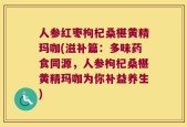 人参红枣枸杞桑椹黄精玛咖(滋补篇：多味药食同源，人参枸杞桑椹黄精玛咖为你补益养生)