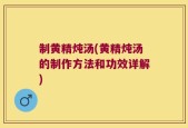 制黄精炖汤(黄精炖汤的制作方法和功效详解)