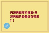 天津黄精哪家便宜(天津黄精价格最低在哪里？)
