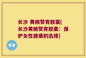长沙 黄精赞育胶囊(长沙黄精赞育胶囊：保护女性健康的选择)