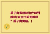 质子肉黄精能治疗前列腺吗(能治疗前列腺吗？质子肉黄精。)