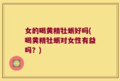 女的喝黄精牡蛎好吗(喝黄精牡蛎对女性有益吗？)