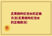 炙黄精枸杞泡水的正确方法(炙黄精枸杞泡水的正确做法)