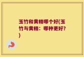 玉竹和黄精哪个好(玉竹与黄精：哪种更好？)