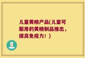 儿童黄精产品(儿童可服用的黄精制品推出，提高免疫力！)