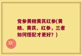 党参黄精黄芪红参(黄精、黄芪、红参，三者如何搭配才更好？)