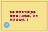 枸杞黄精丸专卖(枸杞黄精丸正品售卖，滋补养生天天好。)