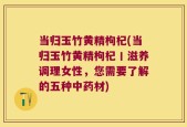 当归玉竹黄精枸杞(当归玉竹黄精枸杞丨滋养调理女性，您需要了解的五种中药材)